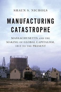 Manufacturing Catastrophe Massachusetts and the Making of Global Capitalism, 1813 to the Present  9780197665329 Front Cover