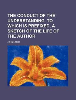 The Conduct of the Understanding to Which Is Prefixed, a Sketch of the Life of the Author