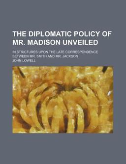 The Diplomatic Policy of Mr Madison Unveiled; in Strictures upon the Late Correspondence Between Mr Smith and Mr Jackson The Diplomatic Policy of Mr Madison Unveiled; in Strictures upon the Late Correspondence Between Mr Smith and Mr Jackson