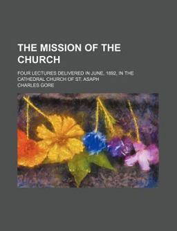 The Mission of the Church; Four Lectures Delivered in June, 1892, in the Cathedral Church of St Asaph The Mission of the Church; Four Lectures Delivered in June, 1892, in the Cathedral Church of St Asaph