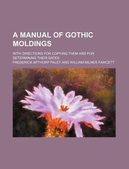 A Manual of Gothic Moldings; with Directions for Copying Them and for Determining Their Dates
