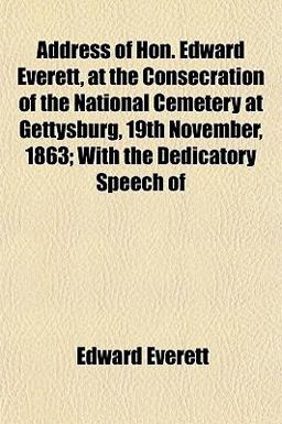 Address of Hon Edward Everett, at the Consecration of the National Cemetery at Gettysburg, 19th November, 1863; with the Dedicatory Speech Of