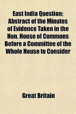 East India Question; Abstract of the Minutes of Evidence Taken in the Hon House of Commons Before a Committee of the Whole House to Consider