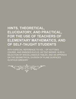 Hints, Theoretical, Elucidatory, and Practical, for the Use of Teachers of Elementary Mathematics, and of Self-Taught Students; with Especial
