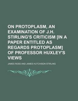 On Protoplasm, an Examination of J H Stirling's Criticism [in a Paper Entitled As Regards Protoplasm] of Professor Huxley's Views