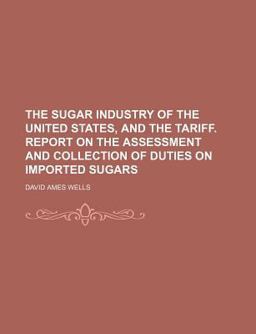 The Sugar Industry of the United States, and the Tariff Report on the Assessment and Collection of Duties on Imported Sugars