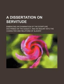 A Dissertation on Servitude; Embracing an Examination of the Scripture Doctrines on the Subject, and an Inquiry into the Character And