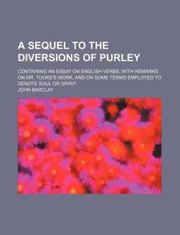 A Sequel to the Diversions of Purley; Containing an Essay on English Verbs, with Remarks on Mr Tooke's Work, and on Some Terms Employed To