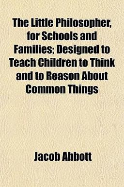 The Little Philosopher, for Schools and Families; Designed to Teach Children to Think and to Reason about Common Things