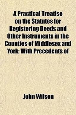 A Practical Treatise on the Statutes for Registering Deeds and Other Instruments in the Counties of Middlesex and York; with Precedents Of