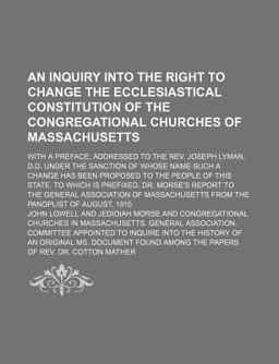 An Inquiry into the Right to Change the Ecclesiastical Constitution of the Congregational Churches of Massachusetts; with a Preface, Addressed An Inquiry into the Right to Change the Ecclesiastical Constitution of the Congregational Churches of Massachusetts; with a Preface, Addressed