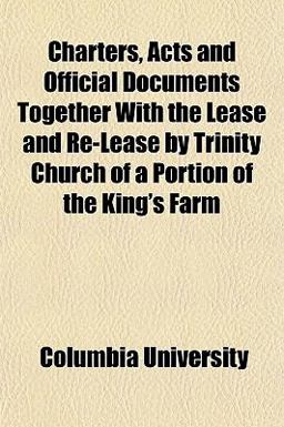 Charters, Acts and Official Documents Together with the Lease and Re-Lease by Trinity Church of a Portion of the King's Farm