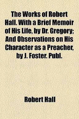 The Works of Robert Hall with a Brief Memoir of His Life, by Dr Gregory