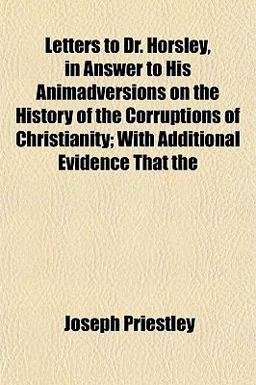 Letters to Dr Horsley, in Answer to His Animadversions on the History of the Corruptions of Christianity; with Additional Evidence That