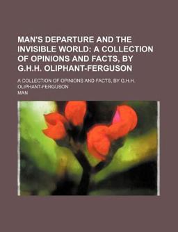 Man's Departure and the Invisible World; a Collection of Opinions and Facts, by G H H Oliphant-Ferguson