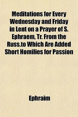 Meditations for Every Wednesday and Friday in Lent on a Prayer of S Ephraem, Tr from the Russ to Which Are Added Short Homilies for Passion
