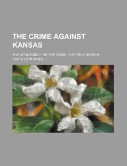 The Crime Against Kansas; the Apologies for the Crime the True Remedy The Crime Against Kansas; the Apologies for the Crime the True Remedy