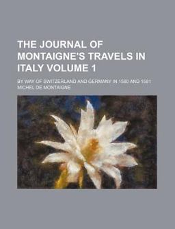 The Journal of Montaigne's Travels in Italy by Way of Switzerland and Germany in 1580 And 1581