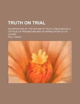 Truth on Trial; an Exposition of the Nature of Truth, Preceded by a Critique of Pragmatism and an Appreciation of Its Leader