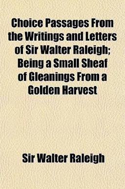 Choice Passages from the Writings and Letters of Sir Walter Raleigh; Being a Small Sheaf of Gleanings from a Golden Harvest