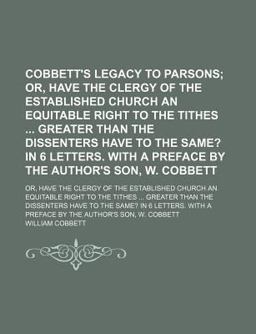 Cobbett's Legacy to Parsons; or, Have the Clergy of the Established Church an Equitable Right to the Tithes Greater Than the Dissenters Have To