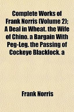 Complete Works of Frank Norris; a Deal in Wheat the Wife of Chino a Bargain with Peg-Leg the Passing of Cockeye Blacklock