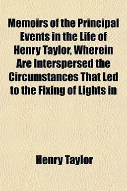 Memoirs of the Principal Events in the Life of Henry Taylor, Wherein Are Interspersed the Circumstances That Led to the Fixing of Lights In