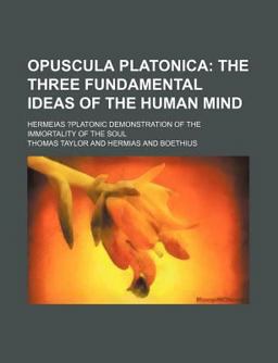 Opuscula Platonica; the Three Fundamental Ideas of the Human Mind Hermeias ?Platonic Demonstration of the Immortality of the Soul