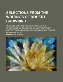 Selections from the Writings of Robert Browning; Arranged under the Days of the Year, and Accompanied by Memoranda of Anniversaries of Noted