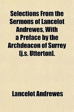 Selections from the Sermons of Lancelot Andrewes, with a Preface by the Archdeacon of Surrey [J S Utterton]