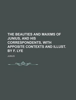 The Beauties and Maxims of Junius, and His Correspondents, with Apposite Contexts and Illust by F Lye