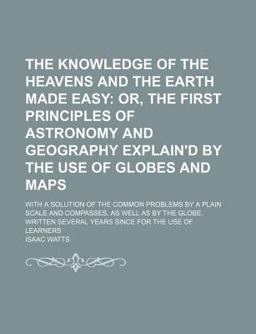 The Knowledge of the Heavens and the Earth Made Easy; or, the First Principles of Astronomy and Geography Explain'D by the Use of Globes And