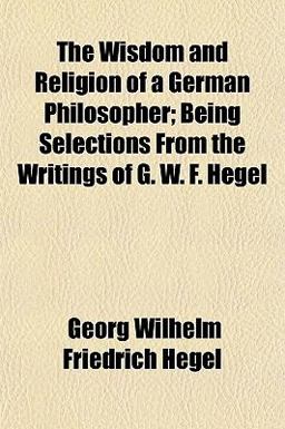 The Wisdom and Religion of a German Philosopher; Being Selections from the Writings of G W F Hegel