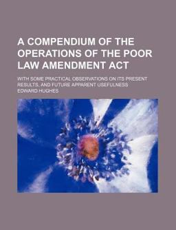 A Compendium of the Operations of the Poor Law Amendment Act; with Some Practical Observations on Its Present Results, and Future Apparent