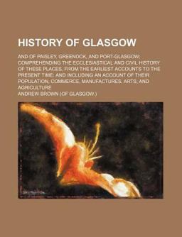 History of Glasgow; and of Paisley, Greenock, and Port-Glasgow; Comprehending the Ecclesiastical and Civil History of These Places, From