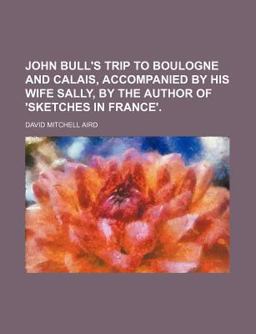 John Bull's Trip to Boulogne and Calais, Accompanied by His Wife Sally, by the Author of 'sketches in France'