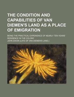 The Condition and Capabilities of Van Diemen's Land As a Place of Emigration; Being the Practical Experience of Nearly Ten Years' Residence In