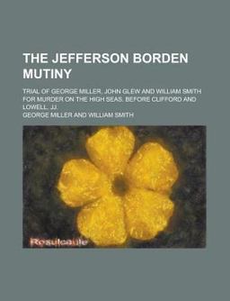 The Jefferson Borden Mutiny; Trial of George Miller, John Glew and William Smith for Murder on the High Seas, Before Clifford and Lowell, Jj