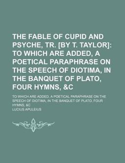 The Fable of Cupid and Psyche, Tr [by T Taylor]; to Which Are Added, a Poetical Paraphrase on the Speech of Diotima, in the Banquet of Plato