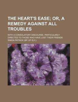 The Heart's Ease; or, a Remedy Against All Troubles with a Consolatory Discourse, Particularly Directed to Those Who Have Lost Their Friends The Heart's Ease; or, a Remedy Against All Troubles with a Consolatory Discourse, Particularly Directed to Those Who Have Lost Their Friends