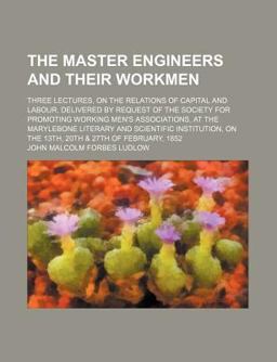 The Master Engineers and Their Workmen; Three Lectures, on the Relations of Capital and Labour, Delivered by Request of the Society For