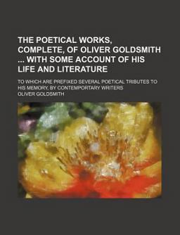 The Poetical Works, Complete, of Oliver Goldsmith with Some Account of His Life and Literature; to Which Are Prefixed Several Poetical Tributes