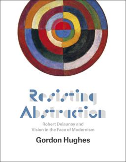 Resisting Abstraction Robert Delaunay and Vision in the Face of Modernism  9780226159065 Front Cover