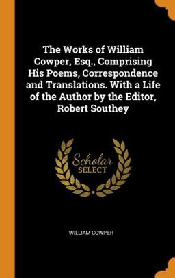 The Works of William Cowper, Esq. , Comprising His Poems, Correspondence and Translations. with a Life of the Author by the Editor, Robert Southey