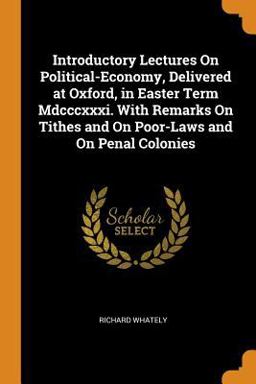 Introductory Lectures on Political-Economy, Delivered at Oxford, in Easter Term Mdcccxxxi. with Remarks on Tithes and on Poor-Laws and on Penal Colonies