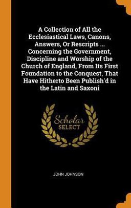 A Collection of All the Ecclesiastical Laws, Canons, Answers, or Rescripts ... Concerning the Government, Discipline and Worship of the Church of England, from Its First Foundation to the Conquest, That Have Hitherto Been Publish'd in the Latin and Saxoni