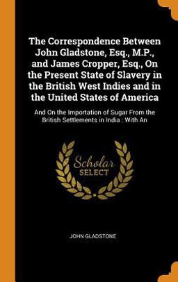 The Correspondence Between John Gladstone, Esq. , M. P. , and James Cropper, Esq. , on the Present State of Slavery in the British West Indies and in the United States of America