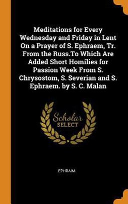 Meditations for Every Wednesday and Friday in Lent on a Prayer of S. Ephraem, Tr. from the Russ. to Which Are Added Short Homilies for Passion Week from S. Chrysostom, S. Severian and S. Ephraem. by S. C. Malan