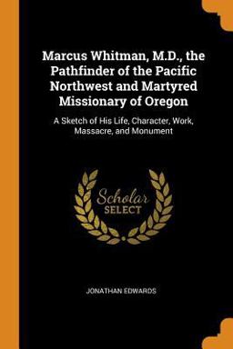 Marcus Whitman, M. D. , the Pathfinder of the Pacific Northwest and Martyred Missionary of Oregon