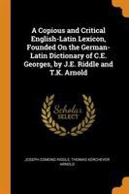 A Copious and Critical English-Latin Lexicon, Founded on the German-Latin Dictionary of C. E. Georges, by J. E. Riddle and T. K. Arnold
